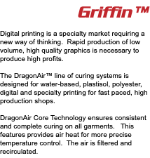 Griffin™ Digital printing is a specialty market requiring a new way of thinking. Rapid production of low volume, high quality graphics is necessary to produce high profits. The DragonAir™ line of curing systems is designed for water-based, plastisol, polyester, digital and specialty printing for fast paced, high production shops. DragonAir Core Technology ensures consistent and complete curing on all garments. This features provides air heat for more precise temperature control. The air is filtered and recirculated. 